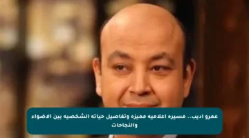 عمرو أديب.. مسيرة إعلامية مميزة وتفاصيل حياته الشخصية بين الأضواء والنجاحات